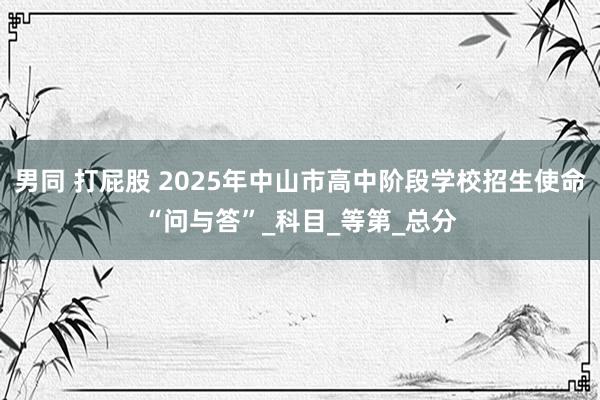 男同 打屁股 2025年中山市高中阶段学校招生使命“问与答”_科目_等第_总分