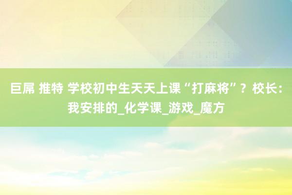 巨屌 推特 学校初中生天天上课“打麻将”？校长：我安排的_化学课_游戏_魔方