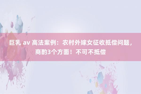 巨乳 av 高法案例：农村外嫁女征收抵偿问题，商酌3个方面！不可不抵偿