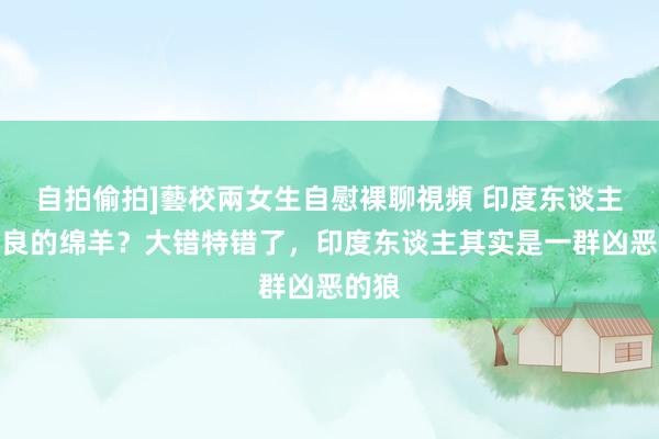 自拍偷拍]藝校兩女生自慰裸聊視頻 印度东谈主是善良的绵羊？大错特错了，印度东谈主其实是一群凶恶的狼