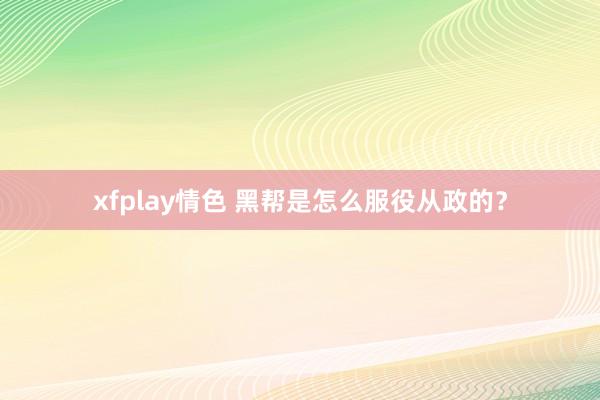 xfplay情色 黑帮是怎么服役从政的?