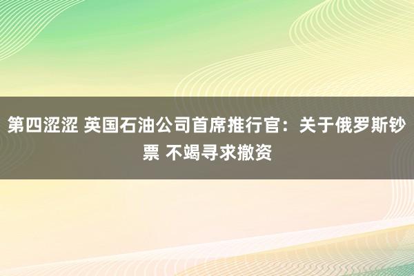 第四涩涩 英国石油公司首席推行官：关于俄罗斯钞票 不竭寻求撤资
