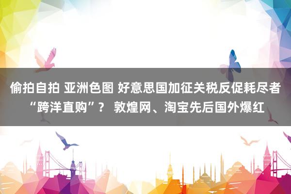 偷拍自拍 亚洲色图 好意思国加征关税反促耗尽者“跨洋直购”？ 敦煌网、淘宝先后国外爆红