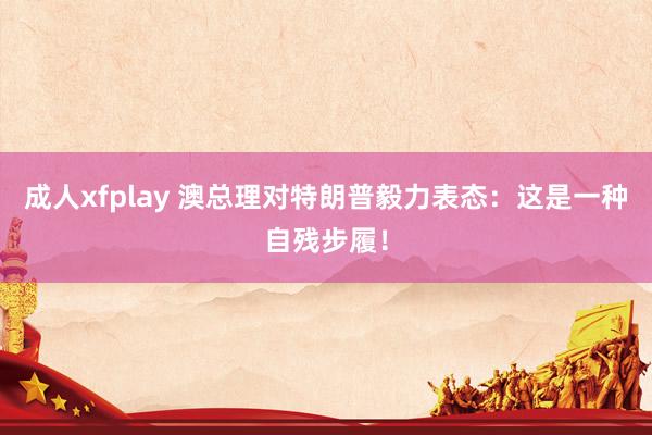 成人xfplay 澳总理对特朗普毅力表态：这是一种自残步履！