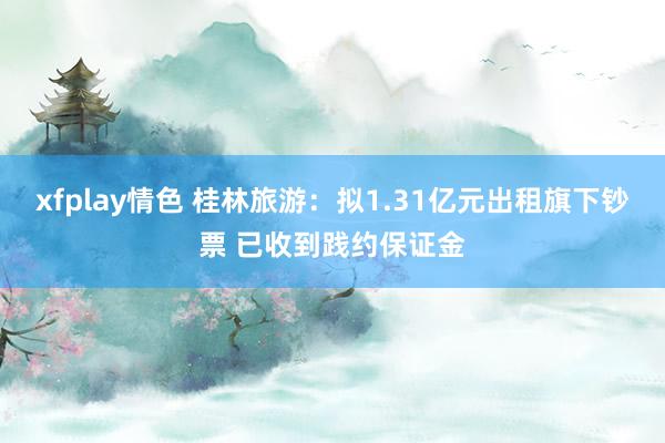 xfplay情色 桂林旅游：拟1.31亿元出租旗下钞票 已收到践约保证金