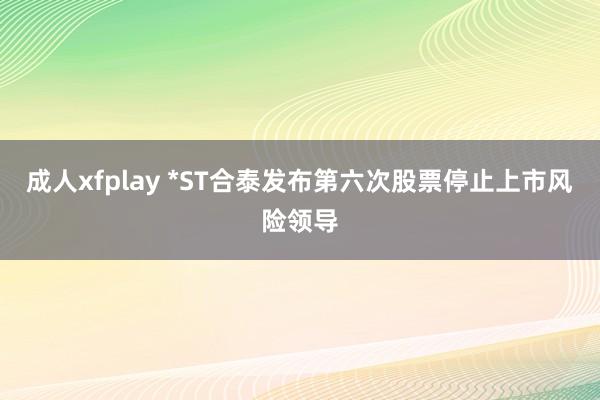 成人xfplay *ST合泰发布第六次股票停止上市风险领导