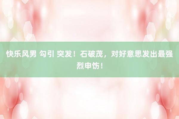 快乐风男 勾引 突发！石破茂，对好意思发出最强烈申饬！