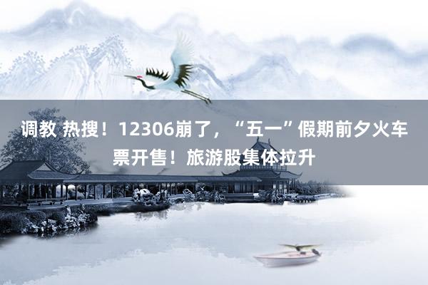 调教 热搜！12306崩了，“五一”假期前夕火车票开售！旅游股集体拉升