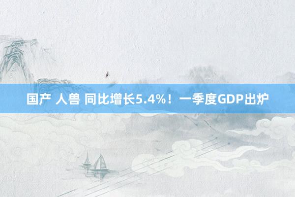 国产 人兽 同比增长5.4%！一季度GDP出炉