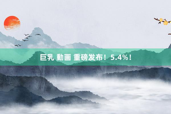 巨乳 動画 重磅发布！5.4%！