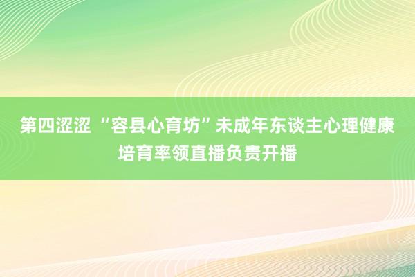 第四涩涩 “容县心育坊”未成年东谈主心理健康培育率领直播负责开播