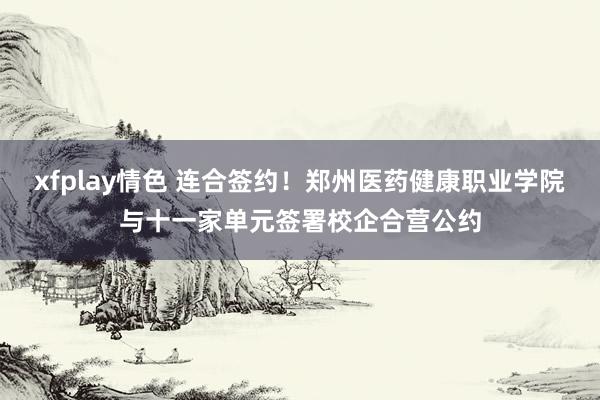 xfplay情色 连合签约！郑州医药健康职业学院与十一家单元签署校企合营公约