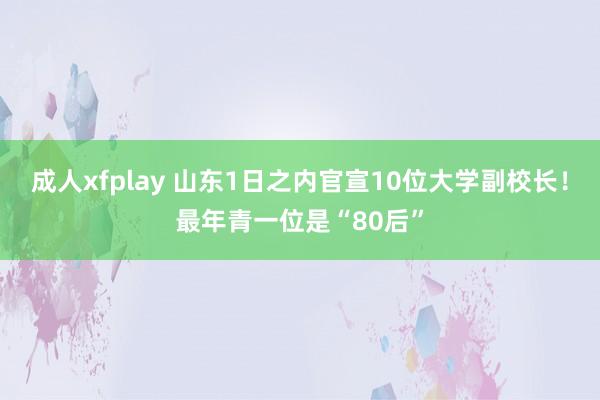 成人xfplay 山东1日之内官宣10位大学副校长！最年青一位是“80后”