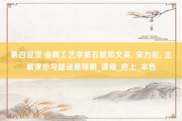 第四涩涩 金属工艺学第五版邓文英， 宋力宏， 主编课后习题谜底领略_课程_府上_本色