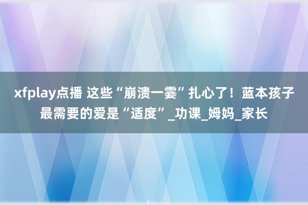 xfplay点播 这些“崩溃一霎”扎心了！蓝本孩子最需要的爱是“适度”_功课_姆妈_家长