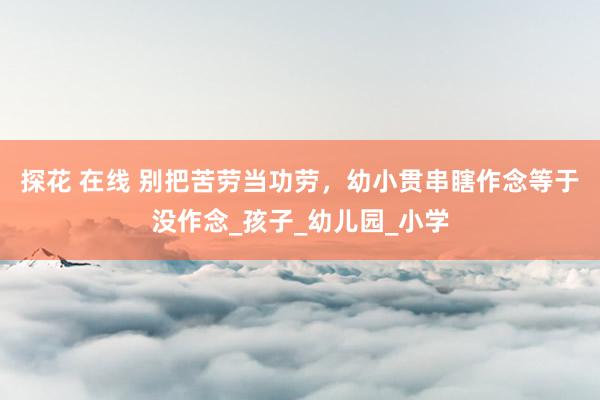 探花 在线 别把苦劳当功劳，幼小贯串瞎作念等于没作念_孩子_幼儿园_小学