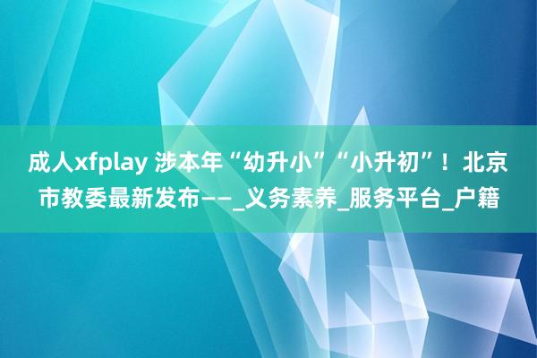成人xfplay 涉本年“幼升小”“小升初”！北京市教委最新发布——_义务素养_服务平台_户籍