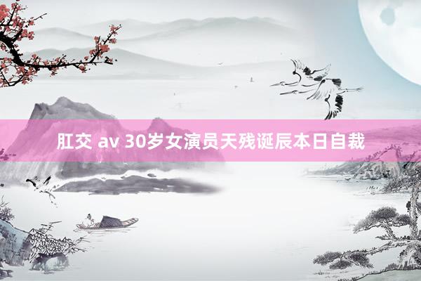 肛交 av 30岁女演员天残诞辰本日自裁