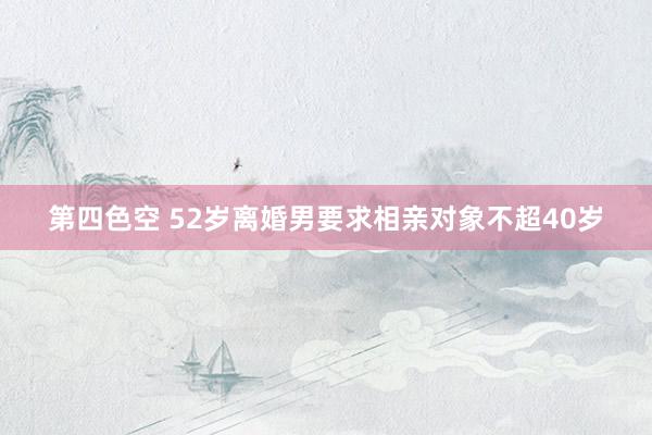 第四色空 52岁离婚男要求相亲对象不超40岁