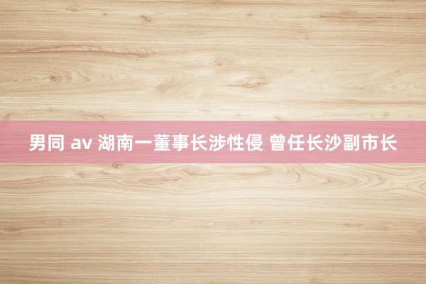 男同 av 湖南一董事长涉性侵 曾任长沙副市长