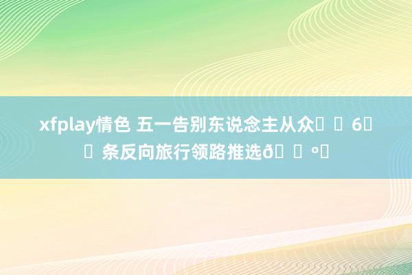 xfplay情色 五一告别东说念主从众❗️6️⃣条反向旅行领路推选🗺️