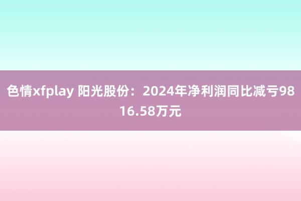 色情xfplay 阳光股份：2024年净利润同比减亏9816.58万元