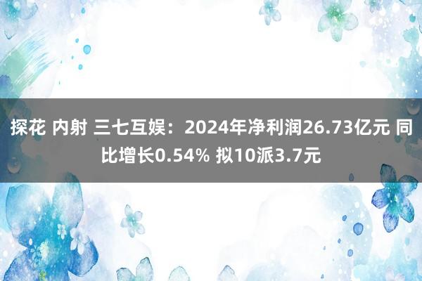 探花 内射 三七互娱：2024年净利润26.73亿元 同比增长0.54% 拟10派3.7元