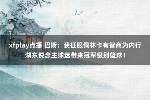 xfplay点播 巴斯：我征服佩林卡有智商为内行湖东说念主球迷带来冠军级别篮球！