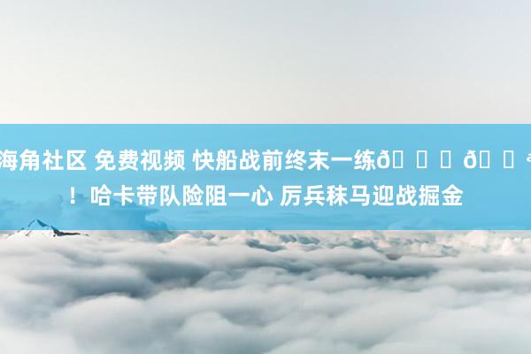 海角社区 免费视频 快船战前终末一练🙌💪！哈卡带队险阻一心 厉兵秣马迎战掘金