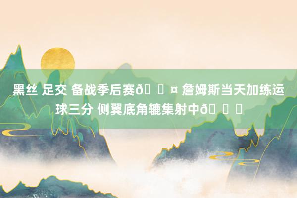 黑丝 足交 备战季后赛😤 詹姆斯当天加练运球三分 侧翼底角辘集射中🏀