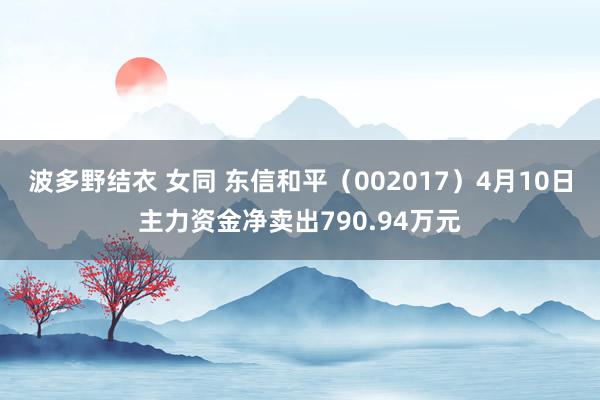 波多野结衣 女同 东信和平（002017）4月10日主力资金净卖出790.94万元