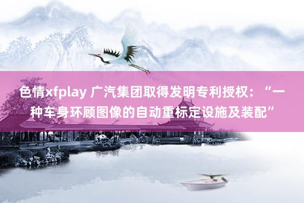 色情xfplay 广汽集团取得发明专利授权：“一种车身环顾图像的自动重标定设施及装配”
