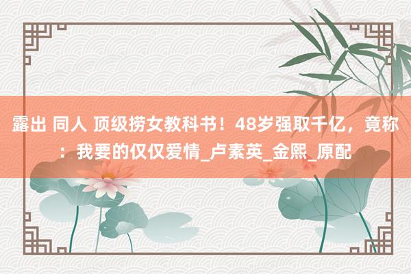 露出 同人 顶级捞女教科书！48岁强取千亿，竟称：我要的仅仅爱情_卢素英_金熙_原配
