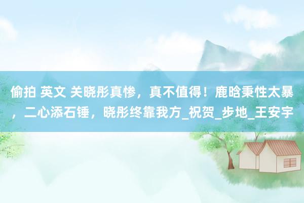 偷拍 英文 关晓彤真惨，真不值得！鹿晗秉性太暴，二心添石锤，晓彤终靠我方_祝贺_步地_王安宇