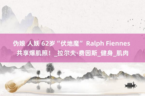 伪娘 人妖 62岁“伏地魔” Ralph Fiennes 共享爆肌照！_拉尔夫·费因斯_健身_肌肉