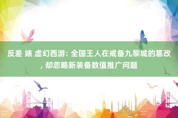 反差 婊 虚幻西游: 全国王人在戒备九黎城的篡改， 却忽略新装备数值推广问题