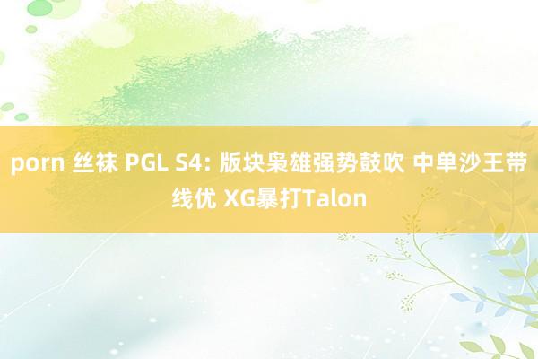 porn 丝袜 PGL S4: 版块枭雄强势鼓吹 中单沙王带线优 XG暴打Talon