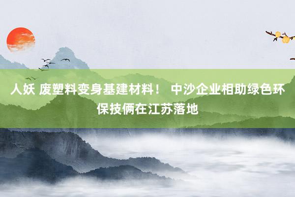 人妖 废塑料变身基建材料！ 中沙企业相助绿色环保技俩在江苏落地