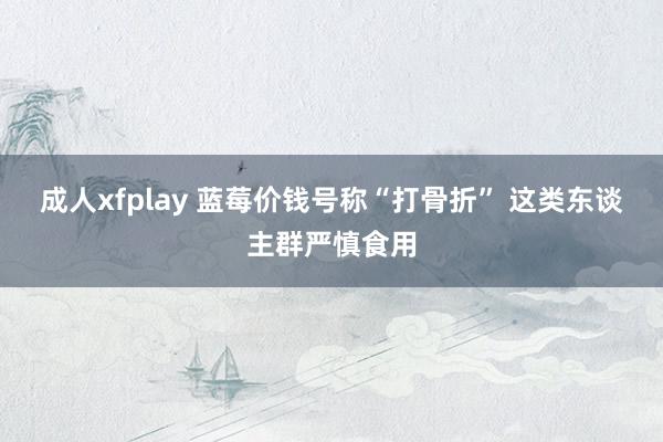 成人xfplay 蓝莓价钱号称“打骨折” 这类东谈主群严慎食用