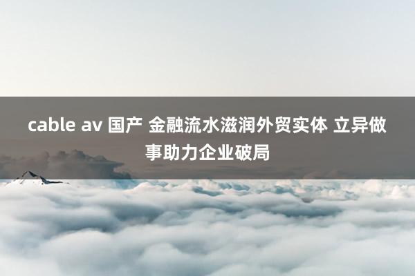 cable av 国产 金融流水滋润外贸实体 立异做事助力企业破局