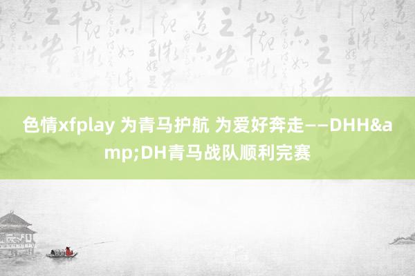 色情xfplay 为青马护航 为爱好奔走——DHH&DH青马战队顺利完赛