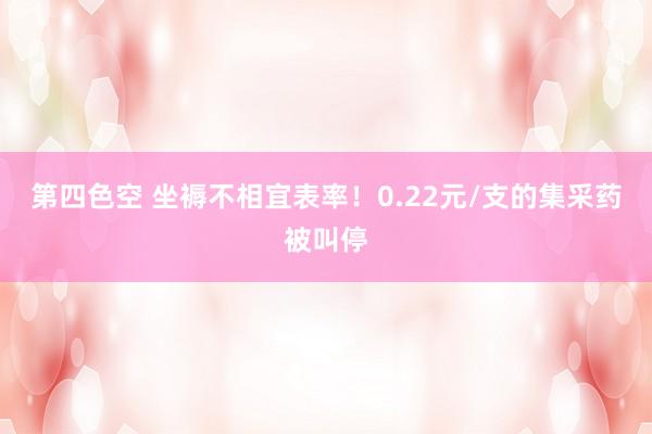 第四色空 坐褥不相宜表率！0.22元/支的集采药被叫停