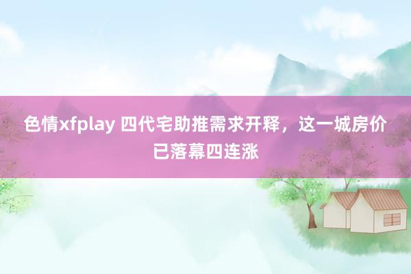 色情xfplay 四代宅助推需求开释，这一城房价已落幕四连涨
