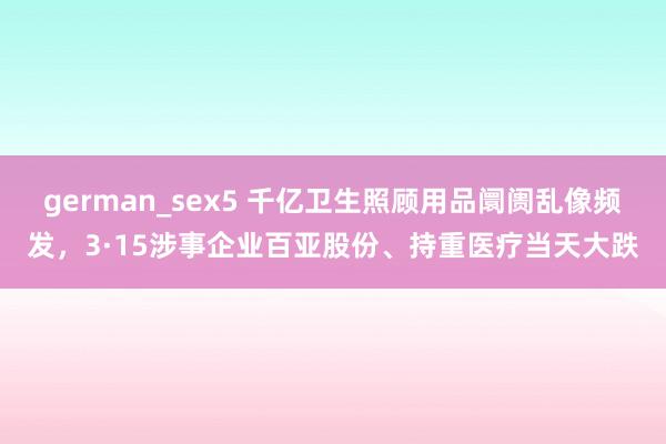 german_sex5 千亿卫生照顾用品阛阓乱像频发，3·15涉事企业百亚股份、持重医疗当天大跌
