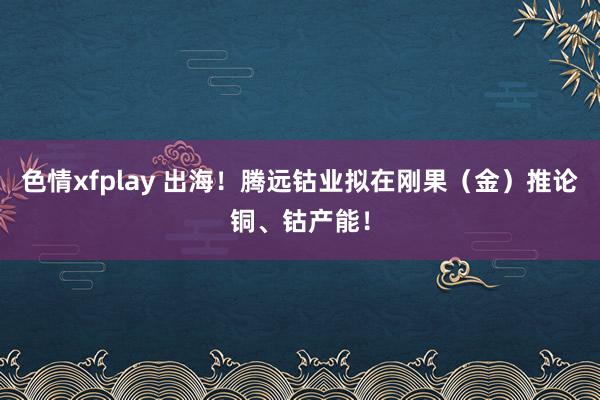 色情xfplay 出海！腾远钴业拟在刚果（金）推论铜、钴产能！