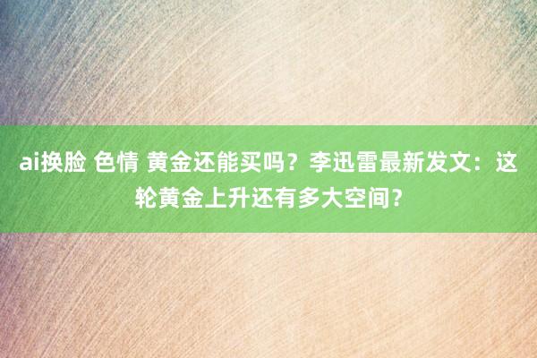ai换脸 色情 黄金还能买吗？李迅雷最新发文：这轮黄金上升还有多大空间？