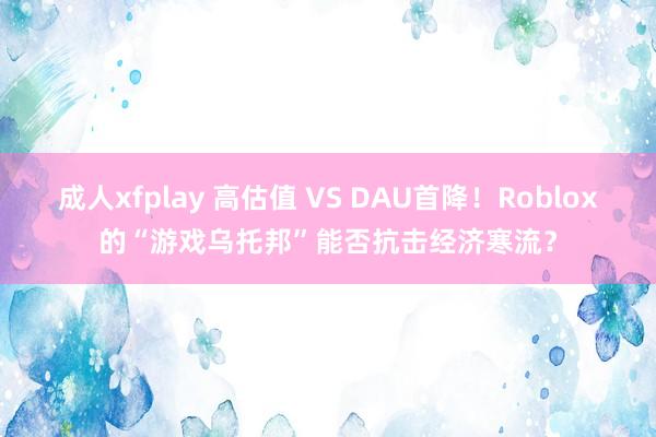 成人xfplay 高估值 VS DAU首降！Roblox的“游戏乌托邦”能否抗击经济寒流？