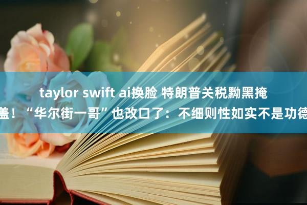 taylor swift ai换脸 特朗普关税黝黑掩盖！“华尔街一哥”也改口了：不细则性如实不是功德