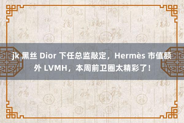 jk 黑丝 Dior 下任总监敲定，Hermès 市值额外 LVMH，本周前卫圈太精彩了！