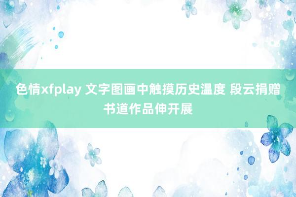 色情xfplay 文字图画中触摸历史温度 段云捐赠书道作品伸开展